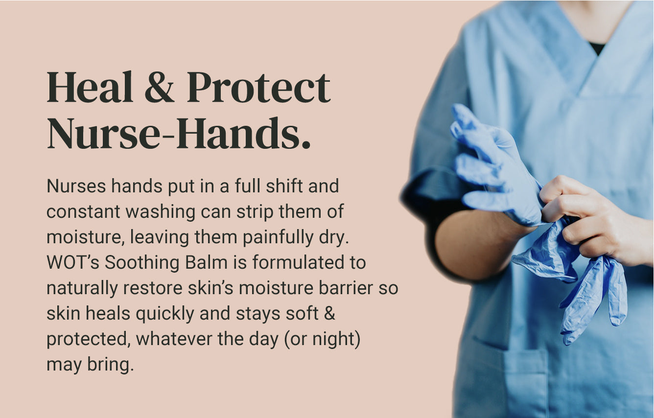 Heal and Protect Nurse-Hands. Nurses hands put in a full shift and constant washing can strip them of moisture, leaving them painfully dry. WOT's Soothing Balm is formulated to naturally restore skin’s moisture barrier so skin heals quickly and stays soft & protected, whatever the day (or night) may bring.